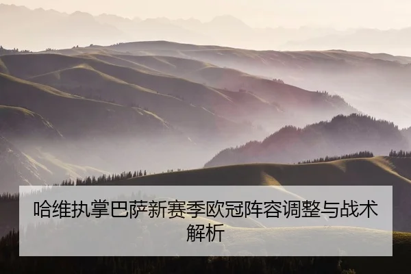 哈维执掌巴萨新赛季欧冠阵容调整与战术解析